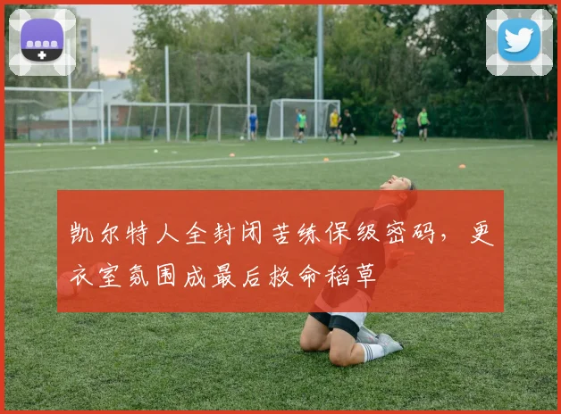 凯尔特人全封闭苦练保级密码，更衣室氛围成最后救命稻草
