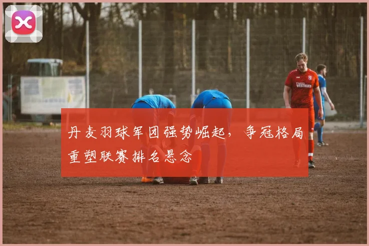 丹麦羽球军团强势崛起，争冠格局重塑联赛排名悬念
