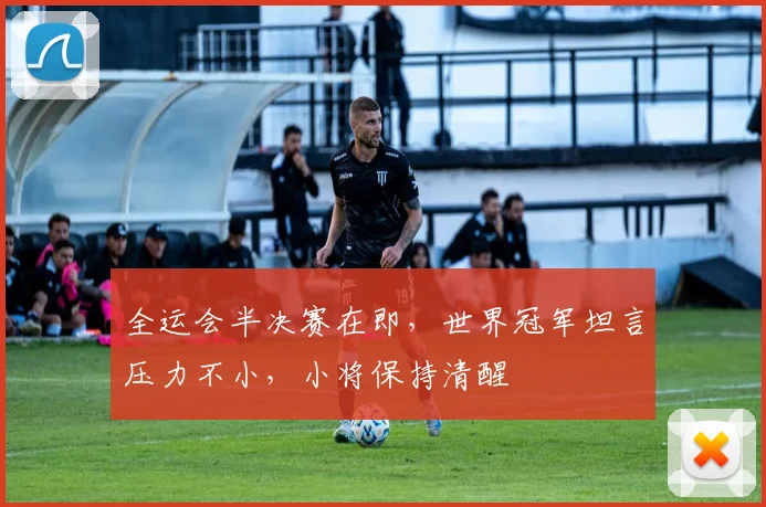 全运会半决赛在即，世界冠军坦言压力不小，小将保持清醒