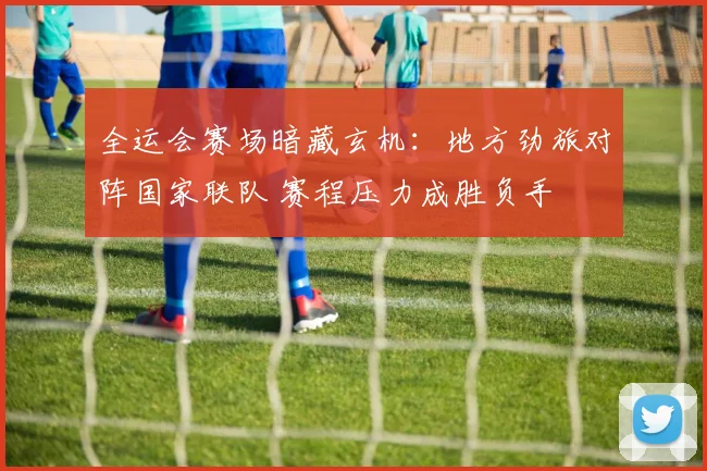 全运会赛场暗藏玄机：地方劲旅对阵国家联队 赛程压力成胜负手