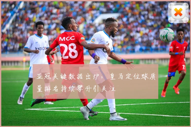 亚冠关键数据出炉，皇马定位球质量排名持续攀升引关注