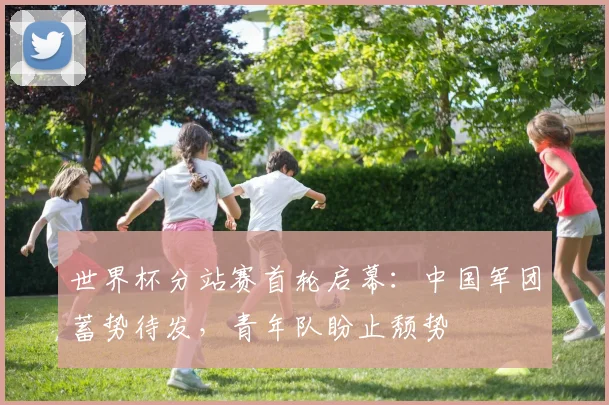 世界杯分站赛首轮启幕：中国军团蓄势待发，青年队盼止颓势