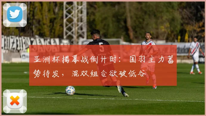 亚洲杯揭幕战倒计时：国羽主力蓄势待发，混双组合欲破低谷