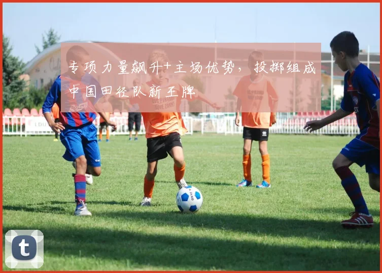 专项力量飙升+主场优势，投掷组成中国田径队新王牌