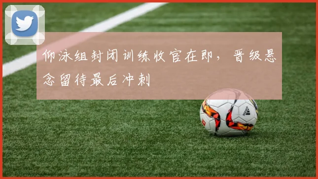 仰泳组封闭训练收官在即，晋级悬念留待最后冲刺