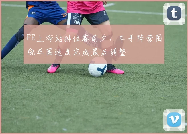 FE上海站排位赛前夕,车手阵营围绕单圈速度完成最后调整