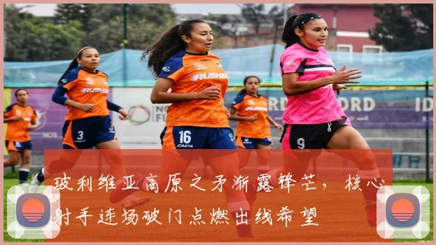 玻利维亚高原之矛渐露锋芒，核心射手连场破门点燃出线希望