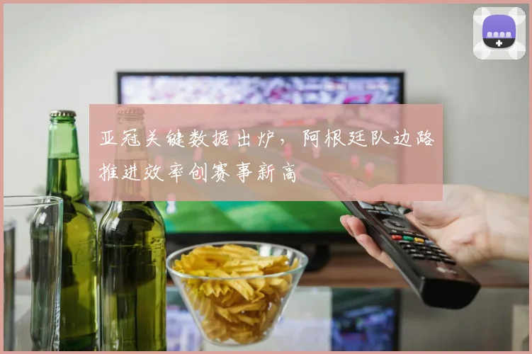 亚冠关键数据出炉，阿根廷队边路推进效率创赛事新高