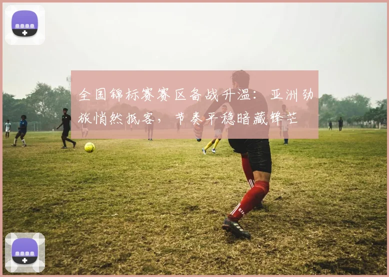 全国锦标赛赛区备战升温：亚洲劲旅悄然抵客，节奏平稳暗藏锋芒