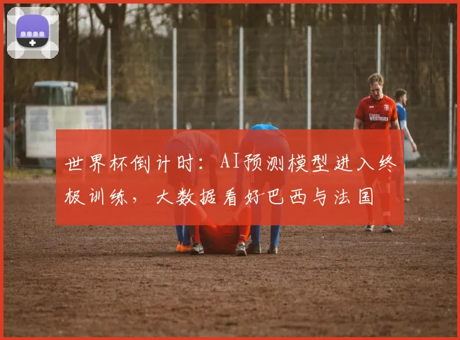 世界杯倒计时：AI预测模型进入终极训练，大数据看好巴西与法国