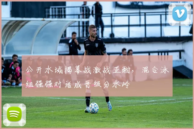 公开水域揭幕战激战正酣，混合泳组强强对话成晋级分水岭