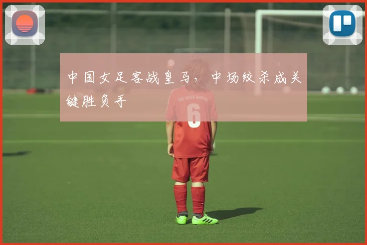 中国女足客战皇马,中场绞杀成关键胜负手