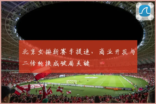 北京女排新赛季提速，商业开发与二传轮换成破局关键