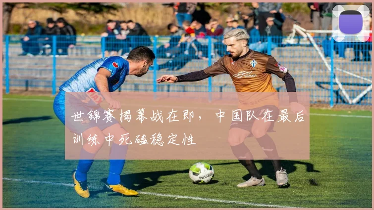 世锦赛揭幕战在即，中国队在最后训练中死磕稳定性