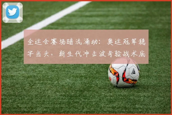 全运会赛场暗流涌动：奥运冠军稳字当头，新生代冲击波考验战术底线