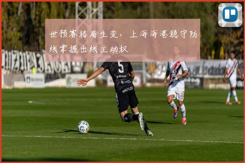 世预赛格局生变，上海海港稳守防线掌握出线主动权