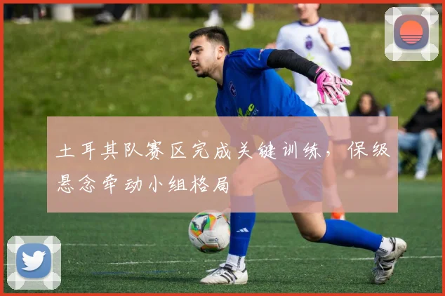 土耳其队赛区完成关键训练，保级悬念牵动小组格局