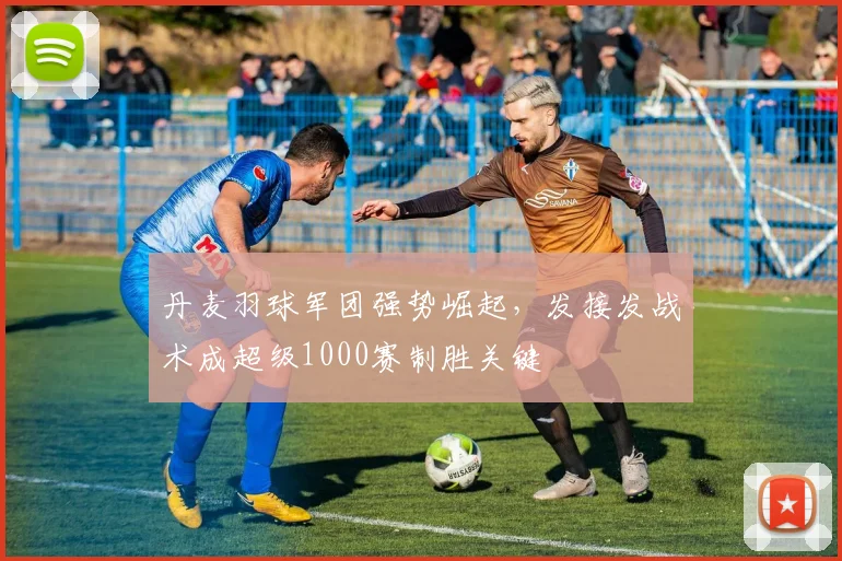 丹麦羽球军团强势崛起，发接发战术成超级1000赛制胜关键