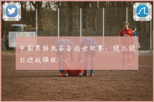 中国男排抵菲备战世联赛，稳扎稳打迎战强敌