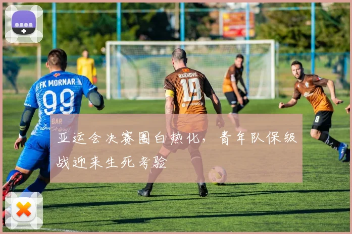 亚运会决赛圈白热化，青年队保级战迎来生死考验