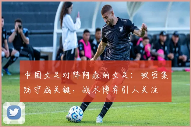 中国女足对阵阿森纳女足：破密集防守成关键，战术博弈引人关注