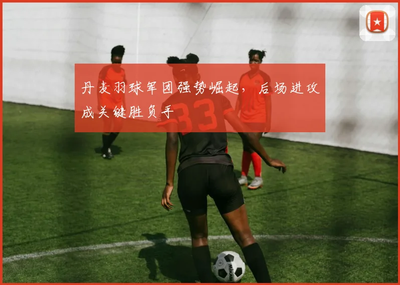 丹麦羽球军团强势崛起，后场进攻成关键胜负手