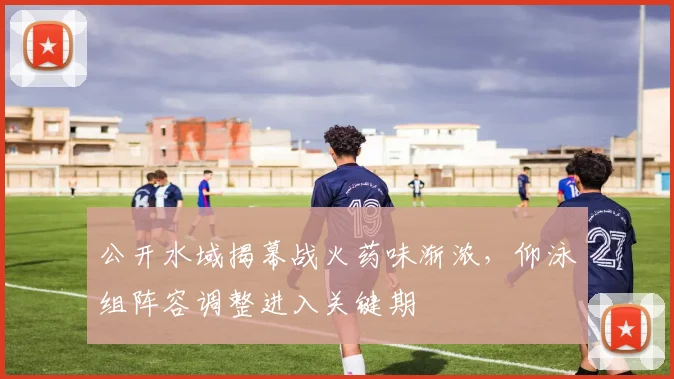 公开水域揭幕战火药味渐浓，仰泳组阵容调整进入关键期