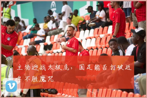 主场迎战太极虎，国足能否打破近年不胜魔咒