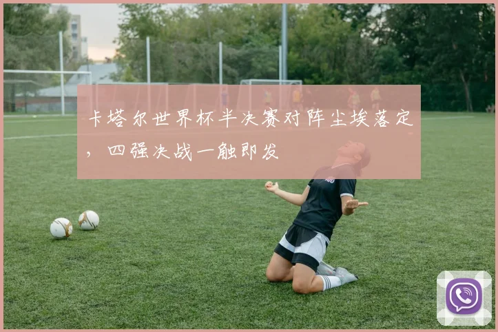 卡塔尔世界杯半决赛对阵尘埃落定，四强决战一触即发