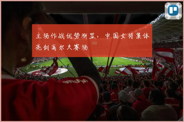 主场作战优势渐显，中国女将集体亮剑高尔夫赛场