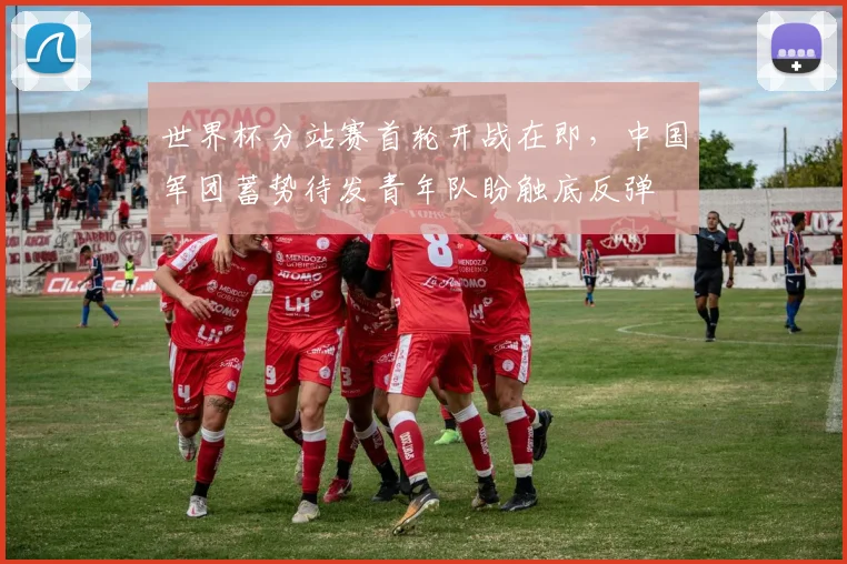 世界杯分站赛首轮开战在即，中国军团蓄势待发青年队盼触底反弹
