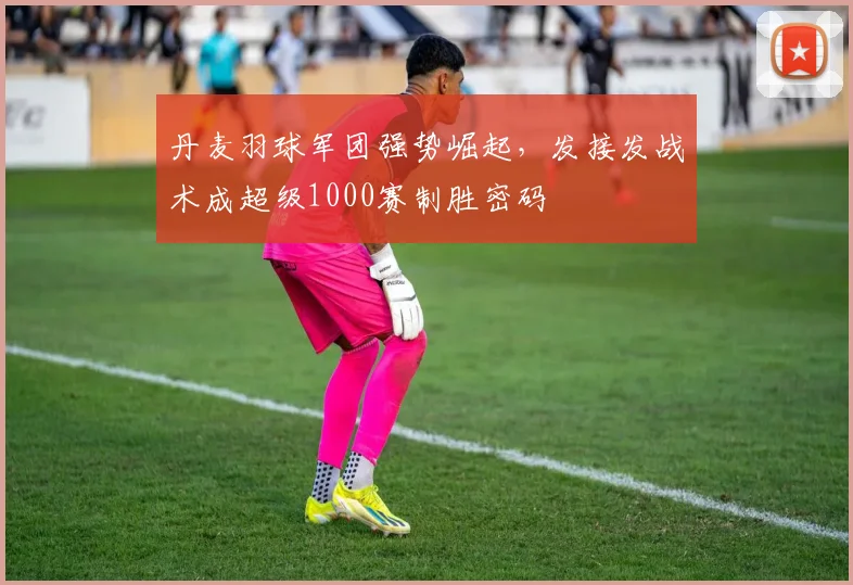 丹麦羽球军团强势崛起，发接发战术成超级1000赛制胜密码