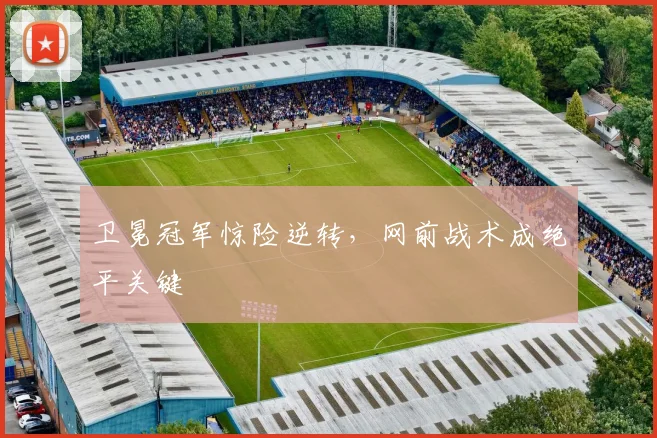 卫冕冠军惊险逆转，网前战术成绝平关键