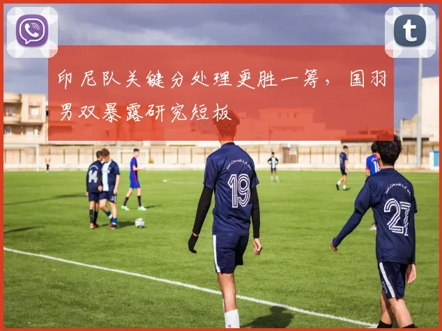 印尼队关键分处理更胜一筹，国羽男双暴露研究短板