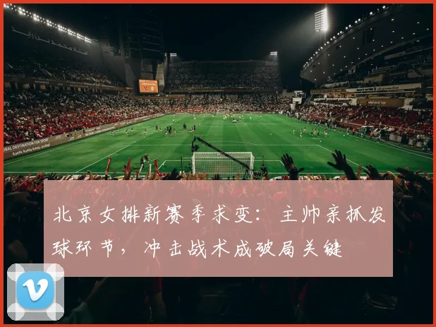 北京女排新赛季求变：主帅亲抓发球环节，冲击战术成破局关键
