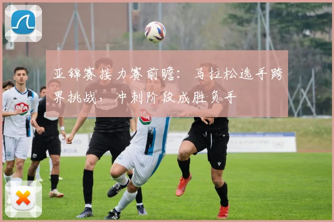 亚锦赛接力赛前瞻：马拉松选手跨界挑战，冲刺阶段成胜负手