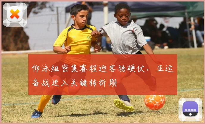 仰泳组密集赛程迎客场硬仗，亚运备战进入关键转折期