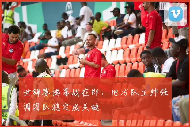 世锦赛揭幕战在即，地方队主帅强调团队稳定成关键