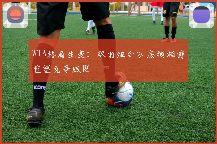 WTA格局生变：双打组合以底线相持重塑竞争版图