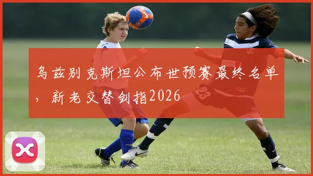 乌兹别克斯坦公布世预赛最终名单,新老交替剑指2026