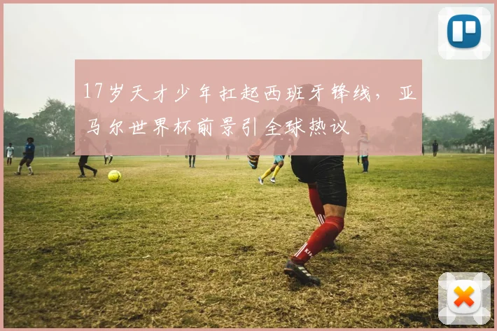 17岁天才少年扛起西班牙锋线,亚马尔世界杯前景引全球热议