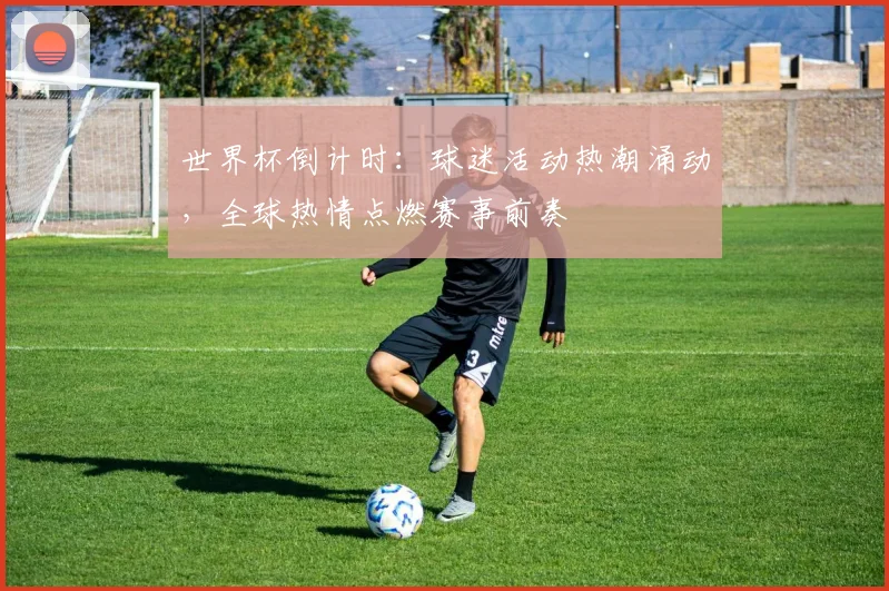 世界杯倒计时：球迷活动热潮涌动，全球热情点燃赛事前奏