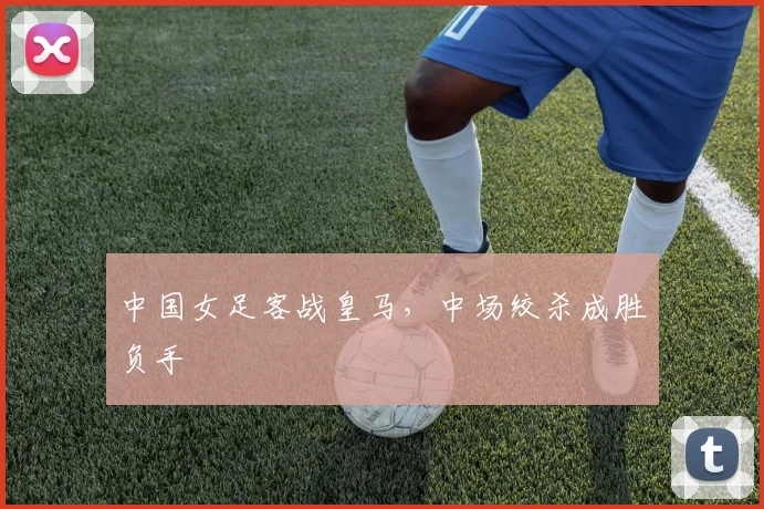 中国女足客战皇马,中场绞杀成胜负手