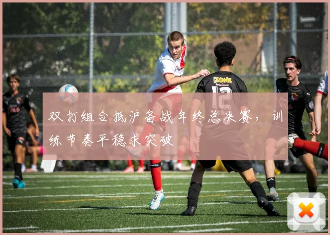 双打组合抵沪备战年终总决赛，训练节奏平稳求突破