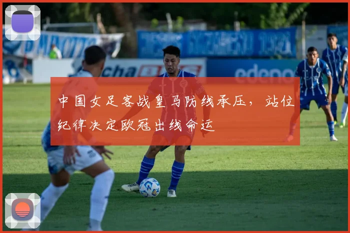 中国女足客战皇马防线承压,站位纪律决定欧冠出线命运