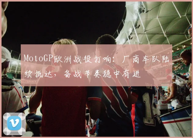 MotoGP欧洲战役打响：厂商车队陆续抵达，备战节奏稳中有进