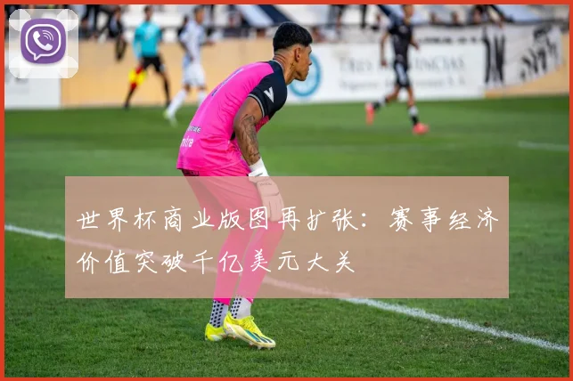世界杯商业版图再扩张:赛事经济价值突破千亿美元大关