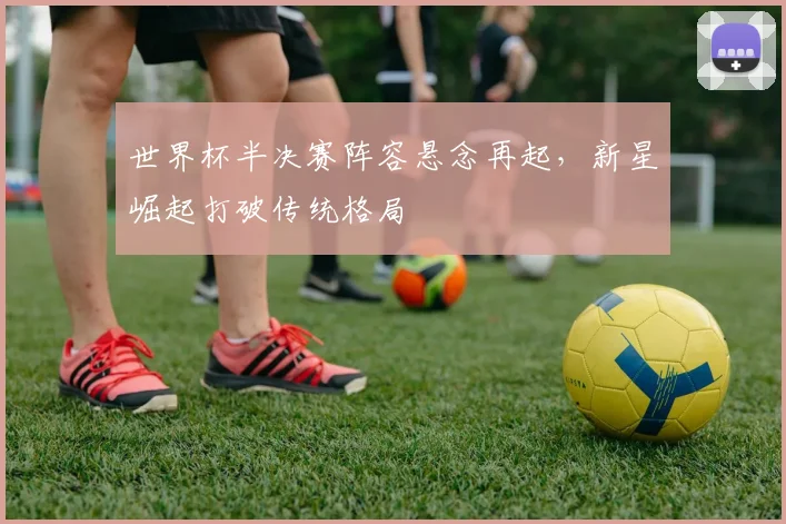 世界杯半决赛阵容悬念再起,新星崛起打破传统格局