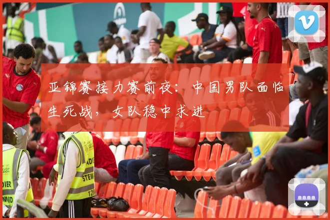 亚锦赛接力赛前夜：中国男队面临生死战，女队稳中求进