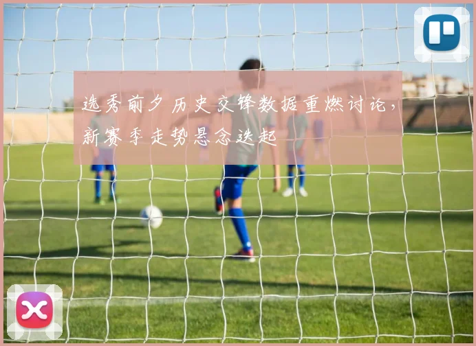 选秀前夕历史交锋数据重燃讨论,新赛季走势悬念迭起